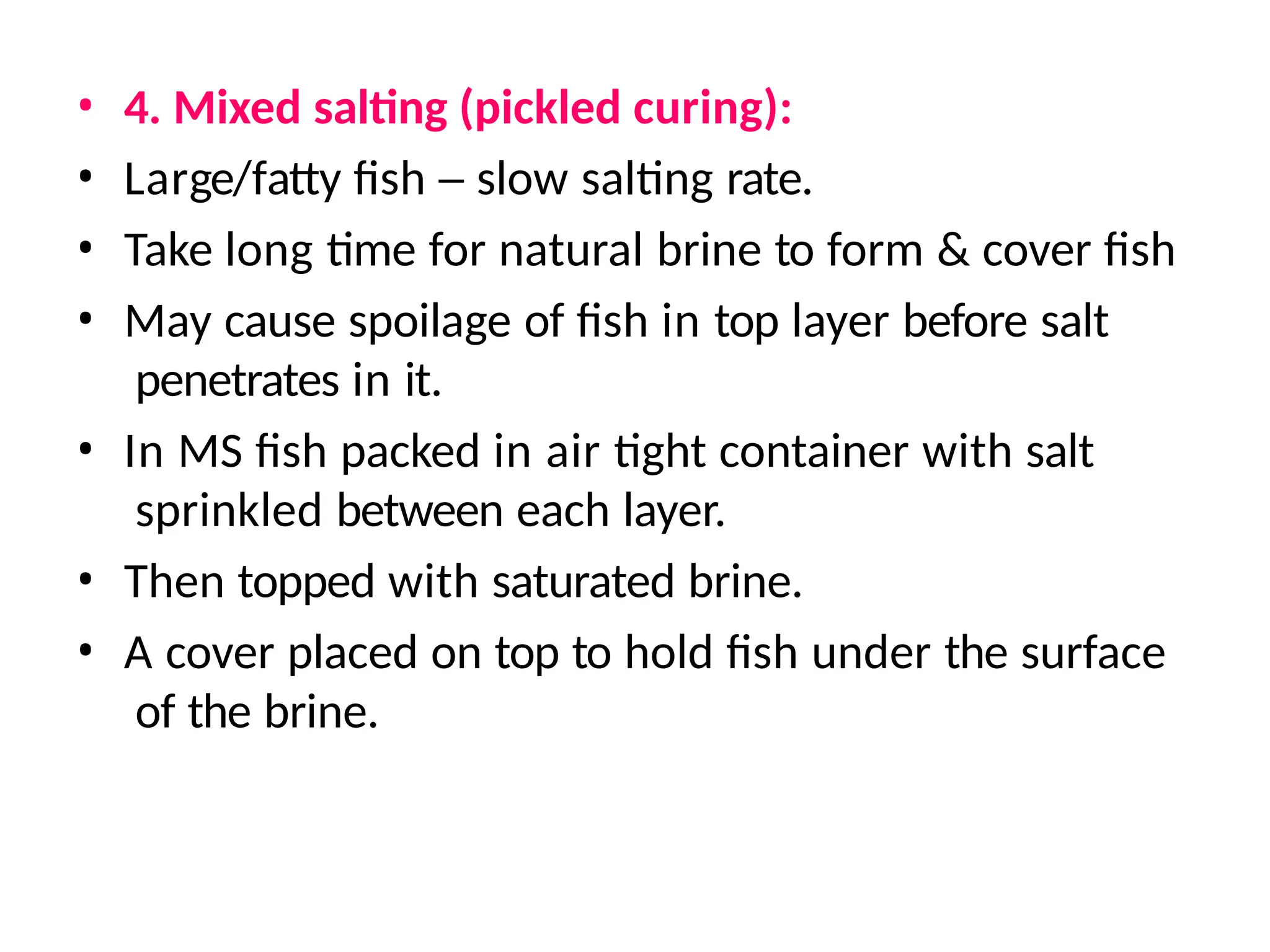 • 4. Mixed salting (pickled curing):
• Large/fatty fish – slow salting rate.
• Take long time for natural brine to form & cover fish
• May cause spoilage of fish in top layer before salt
penetrates in it.
• In MS fish packed in air tight container with salt
sprinkled between each layer.
• Then topped with saturated brine.
• A cover placed on top to hold fish under the surface
of the brine.
 