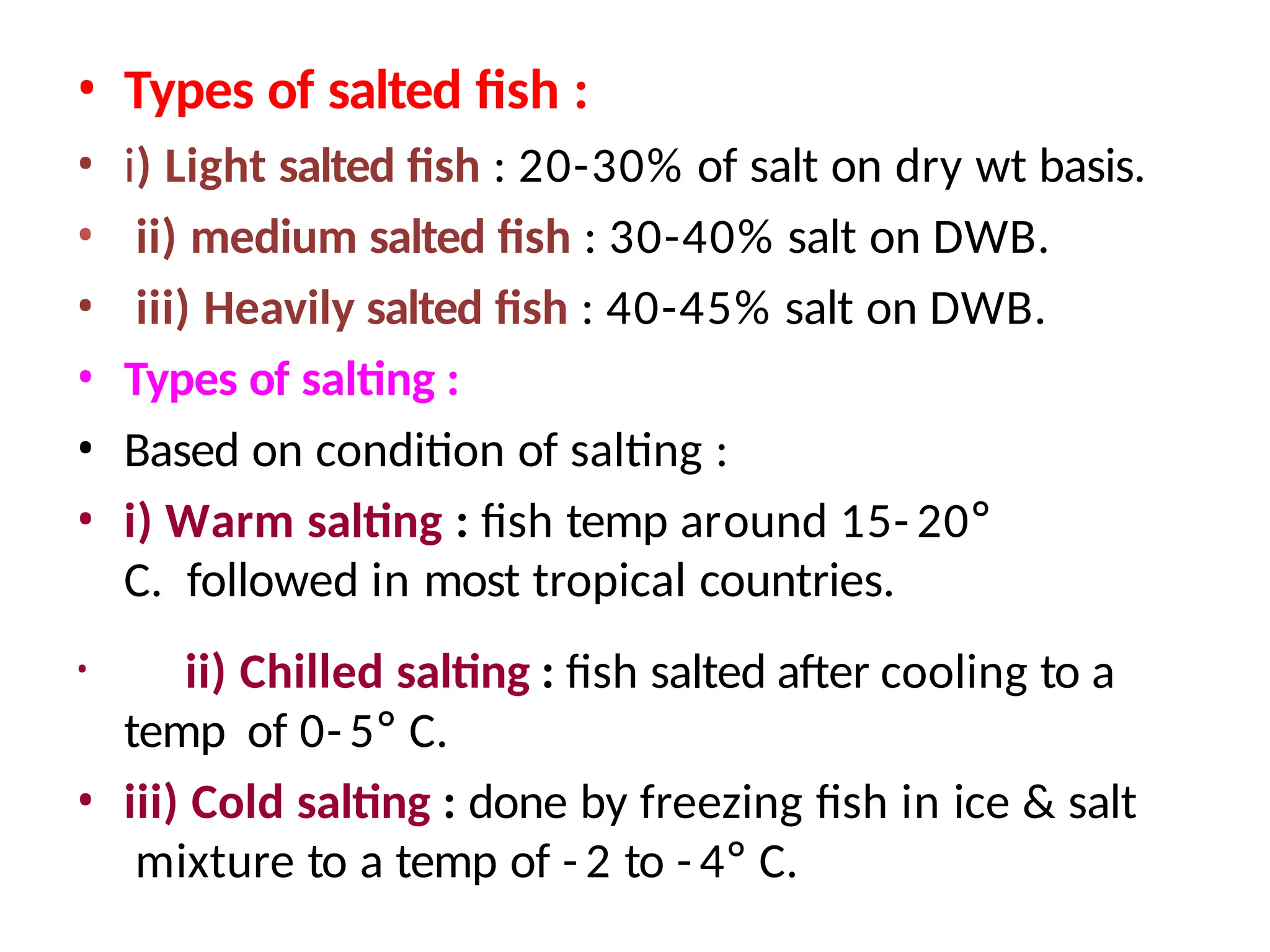 • Types of salted fish :
• i) Light salted fish : 20-30% of salt on dry wt basis.
• ii) medium salted fish : 30-40% salt on DWB.
• iii) Heavily salted fish : 40-45% salt on DWB.
• Types of salting :
• Based on condition of salting :
• i) Warm salting : fish temp around 15- 20°
C. followed in most tropical countries.
• ii) Chilled salting : fish salted after cooling to a
temp of 0- 5° C.
• iii) Cold salting : done by freezing fish in ice & salt
mixture to a temp of - 2 to - 4° C.
 