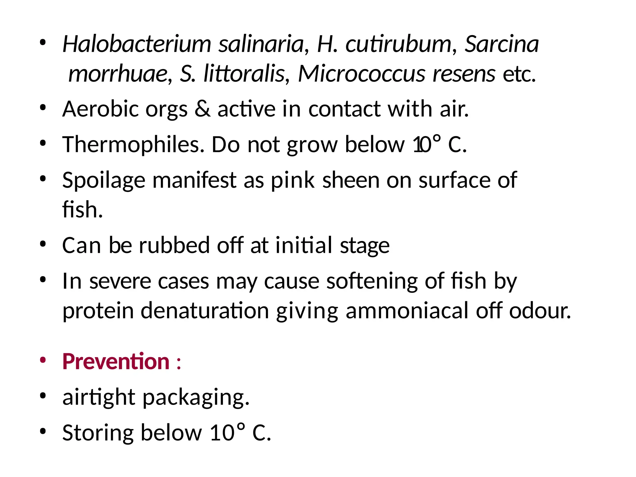 • Halobacterium salinaria, H. cutirubum, Sarcina
morrhuae, S. littoralis, Micrococcus resens etc.
• Aerobic orgs & active in contact with air.
• Thermophiles. Do not grow below 10° C.
• Spoilage manifest as pink sheen on surface of
fish.
• Can be rubbed off at initial stage
• In severe cases may cause softening of fish by
protein denaturation giving ammoniacal off odour.
• Prevention :
• airtight packaging.
• Storing below 10° C.
 