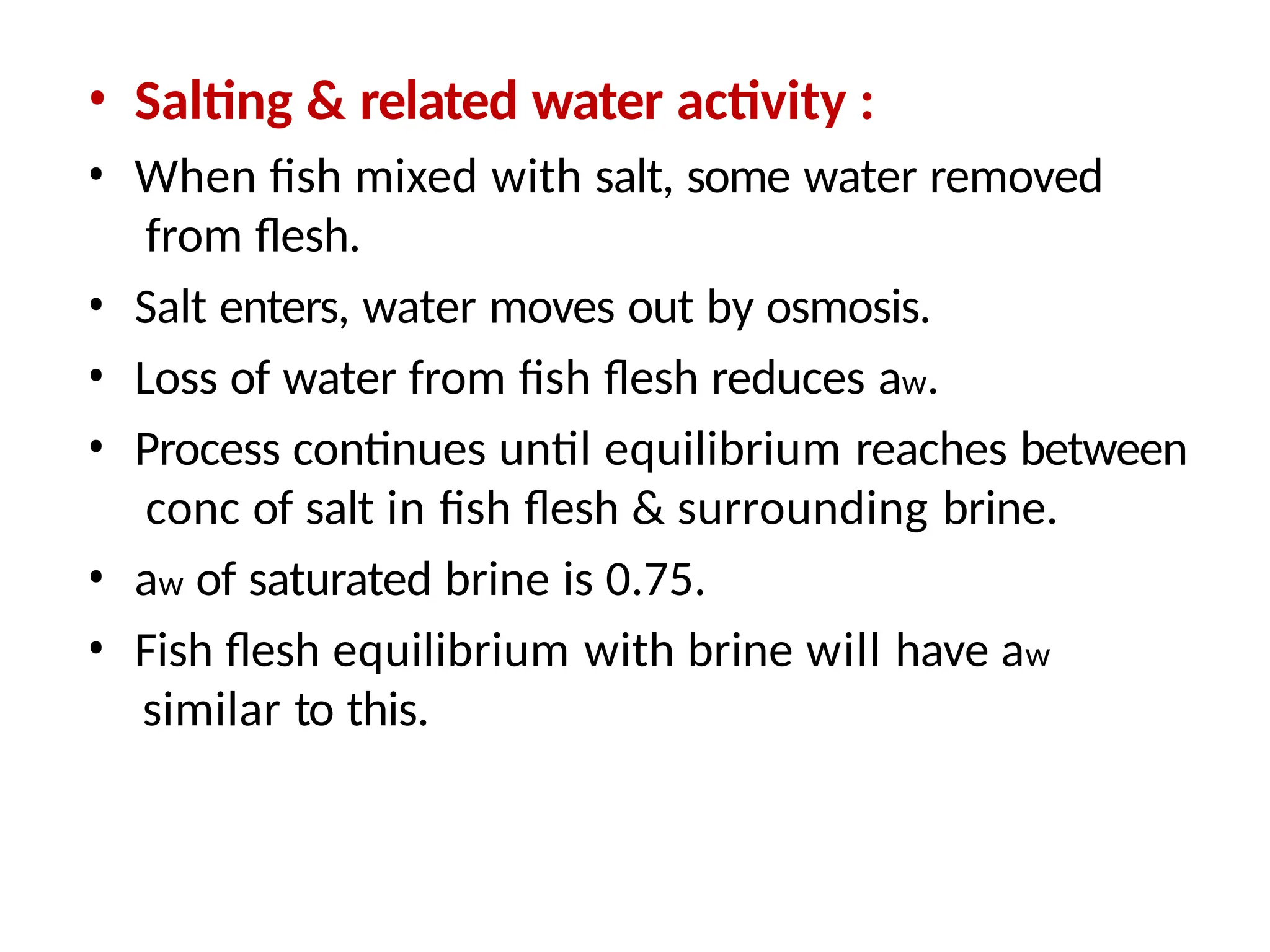 • Salting & related water activity :
• When fish mixed with salt, some water removed
from flesh.
• Salt enters, water moves out by osmosis.
• Loss of water from fish flesh reduces aw.
• Process continues until equilibrium reaches between
conc of salt in fish flesh & surrounding brine.
• aw of saturated brine is 0.75.
• Fish flesh equilibrium with brine will have aw
similar to this.
 