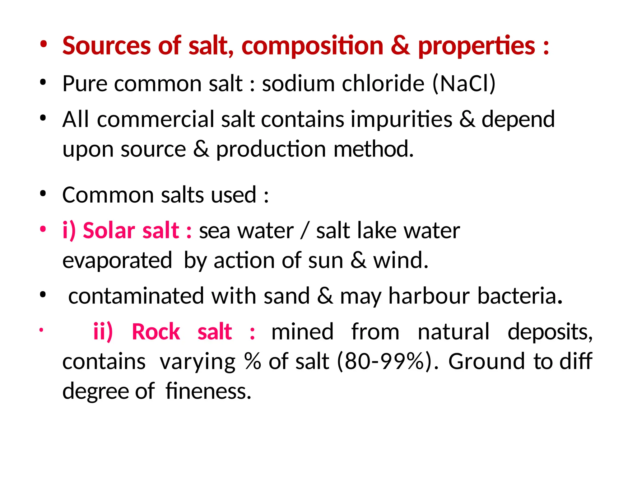 • Sources of salt, composition & properties :
• Pure common salt : sodium chloride (NaCl)
• All commercial salt contains impurities & depend
upon source & production method.
• Common salts used :
• i) Solar salt : sea water / salt lake water
evaporated by action of sun & wind.
• contaminated with sand & may harbour bacteria.
• ii) Rock salt : mined from natural deposits,
contains varying % of salt (80-99%). Ground to diff
degree of fineness.
 