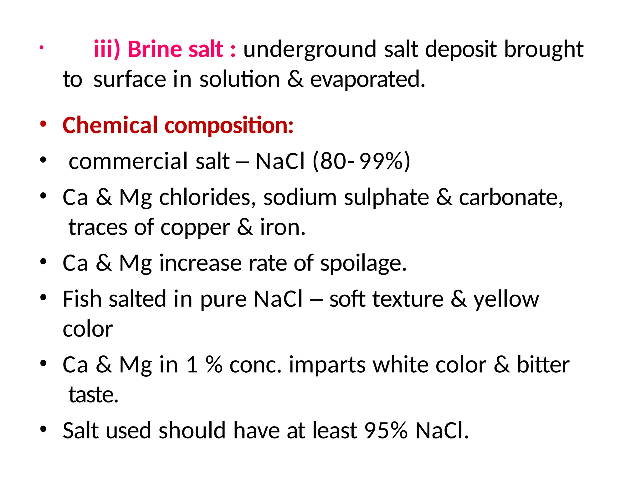 • iii) Brine salt : underground salt deposit brought
to surface in solution & evaporated.
• Chemical composition:
• commercial salt – NaCl (80- 99%)
• Ca & Mg chlorides, sodium sulphate & carbonate,
traces of copper & iron.
• Ca & Mg increase rate of spoilage.
• Fish salted in pure NaCl – soft texture & yellow
color
• Ca & Mg in 1 % conc. imparts white color & bitter
taste.
• Salt used should have at least 95% NaCl.
 