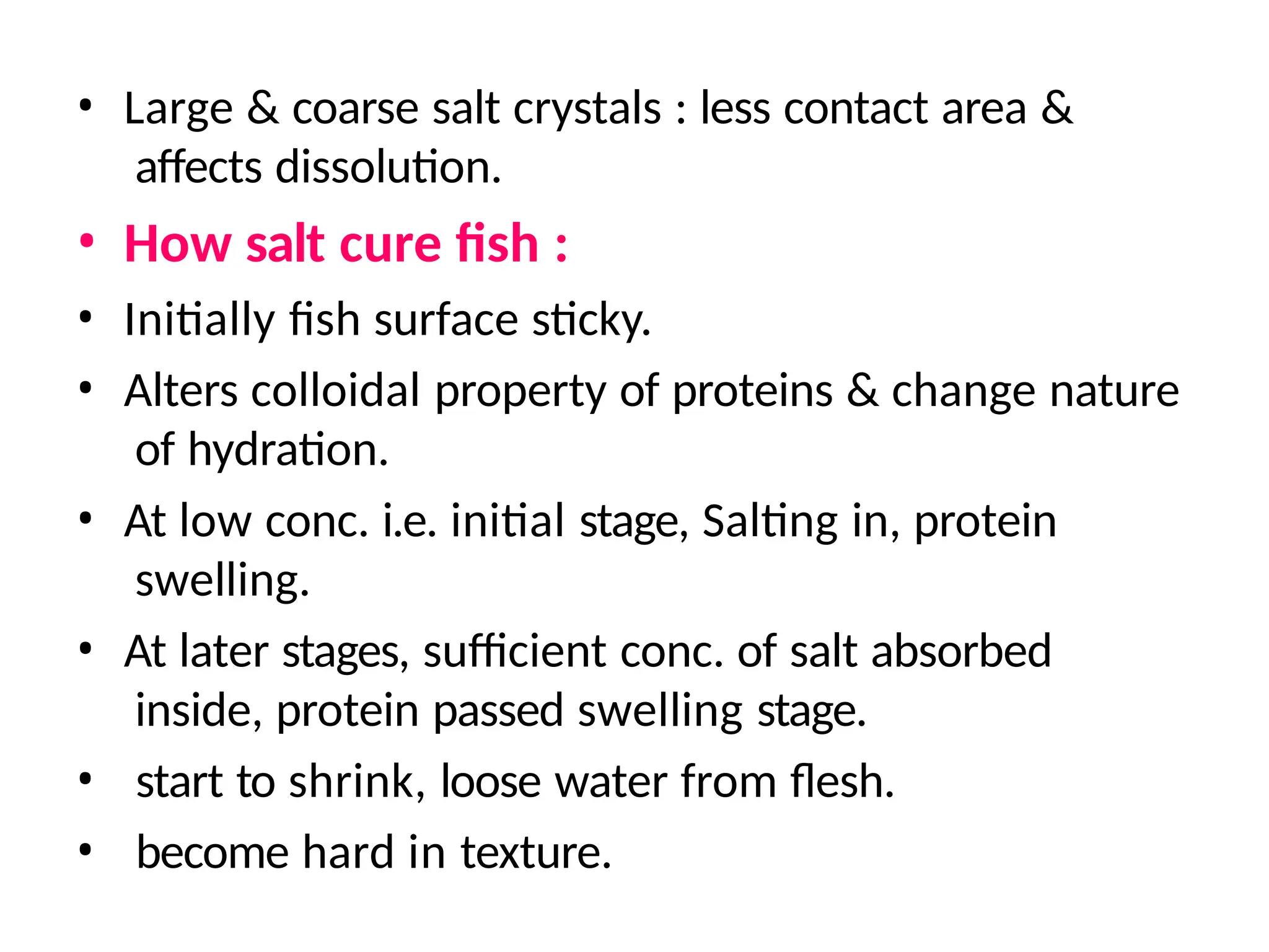 • Large & coarse salt crystals : less contact area &
affects dissolution.
• How salt cure fish :
• Initially fish surface sticky.
• Alters colloidal property of proteins & change nature
of hydration.
• At low conc. i.e. initial stage, Salting in, protein
swelling.
• At later stages, sufficient conc. of salt absorbed
inside, protein passed swelling stage.
• start to shrink, loose water from flesh.
• become hard in texture.
 