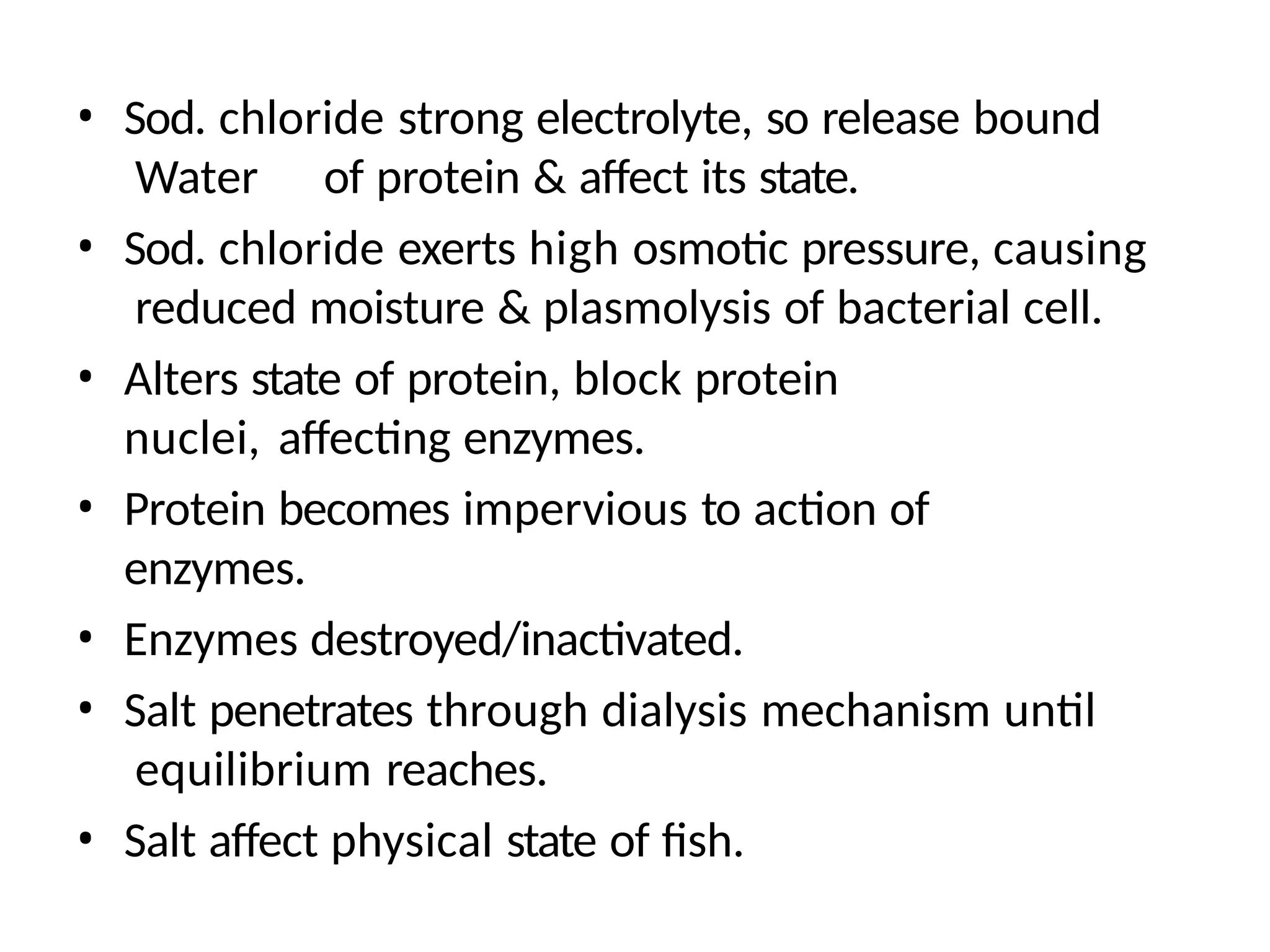 • Sod. chloride strong electrolyte, so release bound
Water of protein & affect its state.
• Sod. chloride exerts high osmotic pressure, causing
reduced moisture & plasmolysis of bacterial cell.
• Alters state of protein, block protein
nuclei, affecting enzymes.
• Protein becomes impervious to action of
enzymes.
• Enzymes destroyed/inactivated.
• Salt penetrates through dialysis mechanism until
equilibrium reaches.
• Salt affect physical state of fish.
 