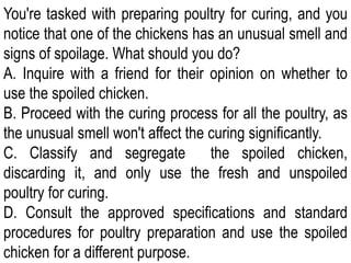 You're tasked with preparing poultry for curing, and you
notice that one of the chickens has an unusual smell and
signs of spoilage. What should you do?
A. Inquire with a friend for their opinion on whether to
use the spoiled chicken.
B. Proceed with the curing process for all the poultry, as
the unusual smell won't affect the curing significantly.
C. Classify and segregate the spoiled chicken,
discarding it, and only use the fresh and unspoiled
poultry for curing.
D. Consult the approved specifications and standard
procedures for poultry preparation and use the spoiled
chicken for a different purpose.
 