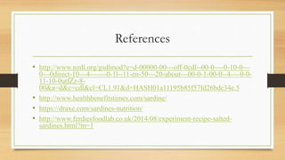 References
• http://www.nzdl.org/gsdlmod?e=d-00000-00---off-0cdl--00-0----0-10-0---
0---0direct-10---4-------0-1l--11-en-50---20-about---00-0-1-00-0--4----0-0-
11-10-0utfZz-8-
00&a=d&c=cdl&cl=CL1.91&d=HASH01a11195b85f57fd26bdc34e.5
• http://www.healthbenefitstimes.com/sardine/
• https://draxe.com/sardines-nutrition/
• http://www.ferdiesfoodlab.co.uk/2014/08/experiment-recipe-salted-
sardines.html?m=1
 
