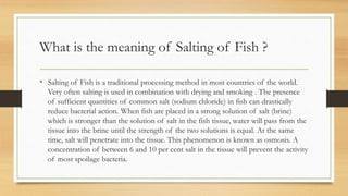What is the meaning of Salting of Fish ?
• Salting of Fish is a traditional processing method in most countries of the world.
Very often salting is used in combination with drying and smoking . The presence
of sufficient quantities of common salt (sodium chloride) in fish can drastically
reduce bacterial action. When fish are placed in a strong solution of salt (brine)
which is stronger than the solution of salt in the fish tissue, water will pass from the
tissue into the brine until the strength of the two solutions is equal. At the same
time, salt will penetrate into the tissue. This phenomenon is known as osmosis. A
concentration of between 6 and 10 per cent salt in the tissue will prevent the activity
of most spoilage bacteria.
 