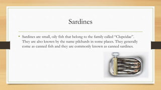 Sardines
• Sardines are small, oily fish that belong to the family called “Clupeidae”.
They are also known by the name pilchards in some places. They generally
come as canned fish and they are commonly known as canned sardines.
 