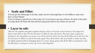 • Scale and Fillet:
You can get the fishmonger to do this, make sure he’s thorough they’re a bit fiddly to scale once
they’ve been filleted.
If you’re doing it yourself use a fish scaler. Or, if you haven’t got one of those, the back of the knife
to scrape them off. Rinse the fish and feel using your knife to see if there are any left.
• Layer in salt:
Mix the salt, paprika and garlic together and put a layer of the mix in the bottom of the larger box.
About 1mm thick is fine. Put the first layer of fillets in skin side down. Then give them a generous
dusting of salt, remember, you want to use all the salt mix up by the time all the fillets are in the box. Put
the next layer of fillets in, and do the same again. Press them down with your hands to make sure they
are tightly packed (without damaging them of course). Keep going until all the fillets are packed in, and
the final layer of salt goes on the top. Cover with cling film.
 