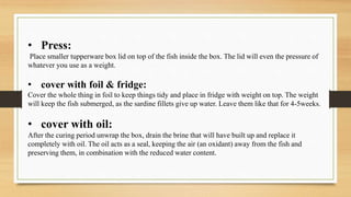 • Press:
Place smaller tupperware box lid on top of the fish inside the box. The lid will even the pressure of
whatever you use as a weight.
• cover with foil & fridge:
Cover the whole thing in foil to keep things tidy and place in fridge with weight on top. The weight
will keep the fish submerged, as the sardine fillets give up water. Leave them like that for 4-5weeks.
• cover with oil:
After the curing period unwrap the box, drain the brine that will have built up and replace it
completely with oil. The oil acts as a seal, keeping the air (an oxidant) away from the fish and
preserving them, in combination with the reduced water content.
 