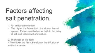 Factors affecting
salt penetration.
1. Fat and protein content
- The higher the fat content , the slower the salt
uptake. Fat acts as the barrier both to the entry
of salt and withdrawal of moisture.
2. Thickness of the flesh
- The thicker the flesh, the slower the diffusion of
salt to the center.
12
 