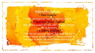 Salting procedure
1.Raw material
- Fresh raw material must be used for salting.
2. Preparation of raw material
- Big fish are scaled and the skin of tough-skinned
fish is removed.
- 3. Salting process
- - if te fish will be brine- salted, first soak the fish in
brine of lesser concentration for about one half to
one hour to leach the blood before packaging in
the saturated brine.
20
 