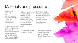Materials and procedure
Small shrimp
(alamang)
Salt
Mortar and pestle
Polyehtylene bags
Drying trays
Plastic bowls
Banana leaves
1. Remove adhering
materials from
shrimp. Wash
thoroughly by
placing them in a
woven basket and
dipping in clean
seawater several
times.
2. Partially dry the
shrimps for one day
to lower the moisture
content, by
spreading them
thinly on clean mats
or drying racks.
22
3. Add salt to shrimp
(2:3) during tracing.
Tracing is done by
pounding the shrimp
– salt mass with
mortar and pestle.
After mixing, dry the
mass for one day.
4. Form into round
shape or cubes.
5. Package product
in clean banana
leaves or in low
density polyethylene
bags.
 