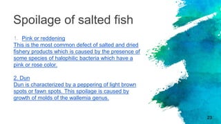 Spoilage of salted fish
1. Pink or reddening
This is the most common defect of salted and dried
fishery products which is caused by the presence of
some species of halophilic bacteria which have a
pink or rose color.
2. Dun
Dun is characterized by a peppering of light brown
spots or fawn spots. This spoilage is caused by
growth of molds of the wallemia genus.
23
 