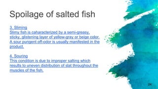 Spoilage of salted fish
3. Sliming
Slimy fish is caharacterized by a semi-greasy,
sticky, glistening layer of yellow-gray or beige color.
A sour pungent off-odor is usually manifested in the
product.
4. Souring
This condition is due to improper salting which
results to uneven distribution of slat throughout the
muscles of the fish.
24
 