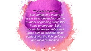 Physical properties
- Salt comes in a variety of
grain sizes depending on the
number of grinding steps that
it has undergone. Salts
should be reasonably small
grain size to facilitate close
contact with the fish surfaces
and rapid dissolution.
9
 