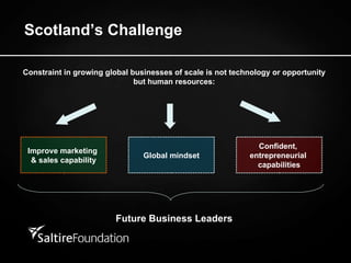Scotland’s Challenge Constraint in growing global businesses of scale is not technology or opportunity but human resources: Improve marketing  & sales capability Global mindset Confident,  entrepreneurial  capabilities Future Business Leaders 