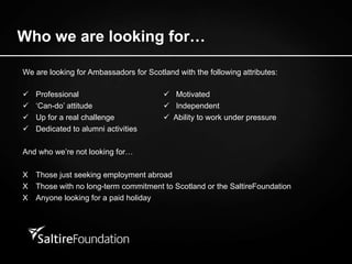 We are looking for Ambassadors for Scotland with the following attributes:  Professional    Motivated  ‘ Can-do’ attitude     Independent    Up for a real challenge    Ability to work under pressure Dedicated to alumni activities And who we’re not looking for… X Those just seeking employment abroad X Those with no long-term commitment to Scotland or the SaltireFoundation X Anyone looking for a paid holiday Who we are looking for… 