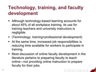 11
Technology, training, and faculty
development
 Although technology-based learning accounts for
about 45% of all workplace training, its use for
training teachers and university instructors is
negligible.
 (Terminology: training=professional development)
 At the same time, increased job responsibilities is
reducing time available for workers to participate in
training.
 Most discussion of online faculty development in the
literature pertains to preparing faculty to teach
online—not providing online instruction to prepare
faculty for their jobs.
 