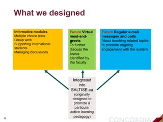 16
What we designed
Informative modules
Multiple choice tests
Group work
Supporting international
students
Managing discussions
Future Virtual
meet-and-
greets
To further
discuss the
topics
identified by
the faculty
Future Regular e-mail
messages and polls
About teaching-related topics
to promote ongoing
engagement with the system
Integrated
into
SALTISE.ca
(originally
designed to
promote a
particular
active learning
pedagogy)
 