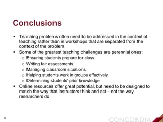 19
Conclusions
 Teaching problems often need to be addressed in the context of
teaching rather than in workshops that are separated from the
context of the problem
 Some of the greatest teaching challenges are perennial ones:
o Ensuring students prepare for class
o Writing fair assessments
o Managing classroom situations
o Helping students work in groups effectively
o Determining students’ prior knowledge
 Online resources offer great potential, but need to be designed to
match the way that instructors think and act—not the way
researchers do
 