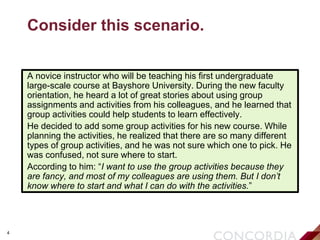 4
Consider this scenario.
A novice instructor who will be teaching his first undergraduate
large-scale course at Bayshore University. During the new faculty
orientation, he heard a lot of great stories about using group
assignments and activities from his colleagues, and he learned that
group activities could help students to learn effectively.
He decided to add some group activities for his new course. While
planning the activities, he realized that there are so many different
types of group activities, and he was not sure which one to pick. He
was confused, not sure where to start.
According to him: “I want to use the group activities because they
are fancy, and most of my colleagues are using them. But I don’t
know where to start and what I can do with the activities.”
 