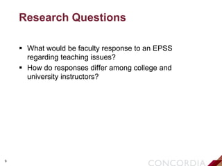 9
Research Questions
 What would be faculty response to an EPSS
regarding teaching issues?
 How do responses differ among college and
university instructors?
 
