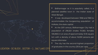 • Bidhannagar as it is popularly called, is a
planned satellite town in the Indian state of
West Bengal.
• It was developed between 1958 and 1965 to
accommodate the burgeoning population of
Kolkata, the state capital.
• At the 2011 census, Bidhannagar City had a
population of 218,323 (males 111,363; females
106,960) in an area of approximately 13.16 square
km with a density of about 16,590 persons per
square kilometer
• The city has the second-highest proportion
of graduates in the country (30.6 per cent
LOCATION - DC BLOCK , SECTOR – 1 , SALT LAKE CITY
 