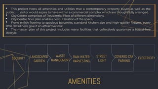 AMENITIES
LANDSCAPED
GARDEN
SECURITY RAIN WATER
HARVESTING
STREET
LIGHT
COVERED CAR
PARKING
ELECTRICITY
WASTE
MANAGEMENT
• This project hosts all amenities and utilities that a contemporary property buyer as well as the
public visitor would aspire to have within a commercial complex which are thoughtfully arranged.
• City Centre comprises of Residential Plots of different dimensions.
• City Centre floor plan enables best utilization of the space.
• From stylish flooring to spacious balconies, standard kitchen size and high-quality fixtures, every
little detail here give it an attractive look.
• The master plan of this project includes many facilities that collectively guarantee a hassel-free
lifestyle.
 