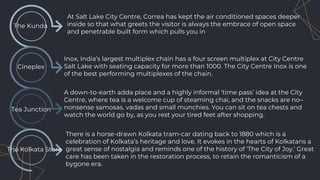 The Kunda
At Salt Lake City Centre, Correa has kept the air conditioned spaces deeper
inside so that what greets the visitor is always the embrace of open space
and penetrable built form which pulls you in
Cineplex
Tea Junction
A down-to-earth adda place and a highly informal ‘time pass’ idea at the City
Centre, where tea is a welcome cup of steaming chai, and the snacks are no–
nonsense samosas, vadas and small munchies. You can sit on tea chests and
watch the world go by, as you rest your tired feet after shopping.
Inox, India’s largest multiplex chain has a four screen multiplex at City Centre
Salt Lake with seating capacity for more than 1000. The City Centre Inox is one
of the best performing multiplexes of the chain.
The Kolkata Store
There is a horse-drawn Kolkata tram-car dating back to 1880 which is a
celebration of Kolkata’s heritage and love. It evokes in the hearts of Kolkatans a
great sense of nostalgia and reminds one of the history of 'The City of Joy.' Great
care has been taken in the restoration process, to retain the romanticism of a
bygone era.
 