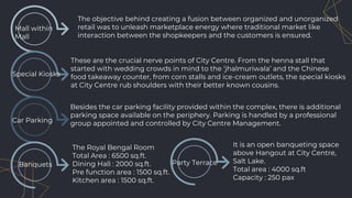 Mall within
Mall
The objective behind creating a fusion between organized and unorganized
retail was to unleash marketplace energy where traditional market like
interaction between the shopkeepers and the customers is ensured.
Special Kiosks
Car Parking
Besides the car parking facility provided within the complex, there is additional
parking space available on the periphery. Parking is handled by a professional
group appointed and controlled by City Centre Management.
These are the crucial nerve points of City Centre. From the henna stall that
started with wedding crowds in mind to the ‘jhalmuriwala’ and the Chinese
food takeaway counter, from corn stalls and ice-cream outlets, the special kiosks
at City Centre rub shoulders with their better known cousins.
The Royal Bengal Room
Total Area : 6500 sq.ft.
Dining Hall : 2000 sq.ft.
Pre function area : 1500 sq.ft.
Kitchen area : 1500 sq.ft.
Banquets Party Terrace
It is an open banqueting space
above Hangout at City Centre,
Salt Lake.
Total area : 4000 sq.ft
Capacity : 250 pax
 