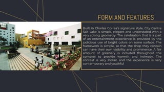 Built in Charles Correa’s signature style, City Centre
Salt Lake is simple, elegant and understated with a
very strong geometry. The celebration that is a part
of an entertainment experience is provided by the
judicious use of bright colors on some surface. The
framework is simple, so that the shop they contain
can have their own visibility and prominence. A fair
amount of greenery is included throughout the
complex to provide warmth and intimacy. The
context is very Indian and the experience is very
contemporary and youthful
FORM AND FEATURES
 