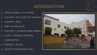 ● PROJECT NAME : CITY CENTRE
● LOCATION : SALT LAKE CITY, KOLKATA
● COUNTRY : INDIA
● AREA : 50, 400 Sq. Mt
● ARCHITECT : CHARLES MARK CORREA
● CLIENT : KOLKATA MUNICIPAL
CORPORATION
● CAPACITY : 250 pax.
● DATE OF COMPLETION- 2004
INTRODUCTION
 