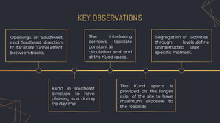 KEY OBSERVATIONS
Openings on Southwest
and Southeast direction
to facilitate tunnel effect
between blocks.
The interlinking
corridors facilitate
constant air
circulation and end
at the Kund space.
Segregation of activities
through levels ,define
uninterrupted user
specific moment.
Kund in southeast
direction to have
pleasing sun during
the daytime.
The Kund space is
provided on the longer
axis of the site to have
maximum exposure to
the roadside
 
