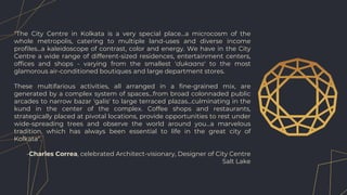 "The City Centre in Kolkata is a very special place...a microcosm of the
whole metropolis, catering to multiple land-uses and diverse income
profiles...a kaleidoscope of contrast, color and energy. We have in the City
Centre a wide range of different-sized residences, entertainment centers,
offices and shops - varying from the smallest 'dukaans' to the most
glamorous air-conditioned boutiques and large department stores.
These multifarious activities, all arranged in a fine-grained mix, are
generated by a complex system of spaces...from broad colonnaded public
arcades to narrow bazar 'galis' to large terraced plazas...culminating in the
kund in the center of the complex. Coffee shops and restaurants,
strategically placed at pivotal locations, provide opportunities to rest under
wide-spreading trees and observe the world around you...a marvelous
tradition, which has always been essential to life in the great city of
Kolkata".
-Charles Correa, celebrated Architect-visionary, Designer of City Centre
Salt Lake
 