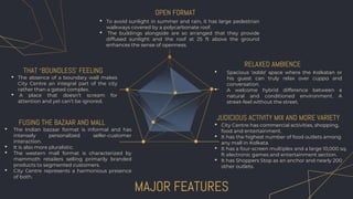 MAJOR FEATURES
• Spacious ‘adda’ space where the Kolkatan or
his guest can truly relax over cuppa and
conversation.
• A welcome hybrid difference between a
natural and conditioned environment. A
street-feel without the street.
• To avoid sunlight in summer and rain, it has large pedestrian
walkways covered by a polycarbonate roof.
• The buildings alongside are so arranged that they provide
diffused sunlight and the roof at 25 ft above the ground
enhances the sense of openness.
• The Indian bazaar format is informal and has
intensely personalized seller-customer
interaction.
• It is also more pluralistic.
• The western mall format is characterized by
mammoth retailers selling primarily branded
products to segmented customers.
• City Centre represents a harmonious presence
of both.
• City Centre has commercial activities, shopping,
food and entertainment.
• It has the highest number of food outlets among
any mall in Kolkata.
• It has a four-screen multiplex and a large 10,000 sq.
ft electronic games and entertainment section.
• It has Shoppers Stop as an anchor and nearly 200
other outlets.
FUSING THE BAZAAR AND MALL
JUDICIOUS ACTIVITY MIX AND MORE VARIETY
OPEN FORMAT
RELAXED AMBIENCE
THAT ‘BOUNDLESS’ FEELING
• The absence of a boundary wall makes
City Centre an integral part of the city
rather than a gated complex.
• A place that doesn’t scream for
attention and yet can’t be ignored.
 