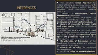 INFERENCES
• The activities linked together by
means of linking elements, which not only
satisfies the function of activity, but also
provides visual connectivity creates
harmony.
• Concept of conventional Indian
marketplace is replicated.
• The space, volume and from is
designed considering the types of
enclosures and the circulation pattern.
• Nature of integration between built
and open spaces, with the surrounding
environment.
• Correa has kept the air conditioned
spaces deeper inside so that what greets
the visitor is always the embrace of open
space and penetrable built form which
pulls you in.
• Consideration of Orientation of the
building as it creates shades and shadows
on the external surfaces.
• Obstructed servicing in staggered
blocking planning
• Not much scope for informal activities
 