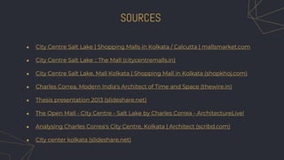 ● City Centre Salt Lake | Shopping Malls in Kolkata / Calcutta | mallsmarket.com
● City Centre Salt Lake :: The Mall (citycentremalls.in)
● City Centre Salt Lake, Mall Kolkata | Shopping Mall in Kolkata (shopkhoj.com)
● Charles Correa, Modern India's Architect of Time and Space (thewire.in)
● Thesis presentation 2013 (slideshare.net)
● The Open Mall - City Centre - Salt Lake by Charles Correa - ArchitectureLive!
● Analysing Charles Correa's City Centre, Kolkata | Architect (scribd.com)
● City center kolkata (slideshare.net)
SOURCES
 