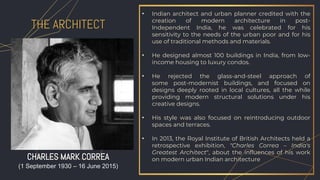 • Indian architect and urban planner credited with the
creation of modern architecture in post-
Independent India, he was celebrated for his
sensitivity to the needs of the urban poor and for his
use of traditional methods and materials.
• He designed almost 100 buildings in India, from low-
income housing to luxury condos.
• He rejected the glass-and-steel approach of
some post-modernist buildings, and focused on
designs deeply rooted in local cultures, all the while
providing modern structural solutions under his
creative designs.
• His style was also focused on reintroducing outdoor
spaces and terraces.
• In 2013, the Royal Institute of British Architects held a
retrospective exhibition, "Charles Correa – India's
Greatest Architect", about the influences of his work
on modern urban Indian architecture
THE ARCHITECT
CHARLES MARK CORREA
(1 September 1930 – 16 June 2015)
 
