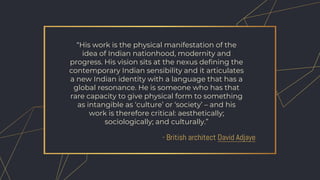 - British architect David Adjaye
“His work is the physical manifestation of the
idea of Indian nationhood, modernity and
progress. His vision sits at the nexus defining the
contemporary Indian sensibility and it articulates
a new Indian identity with a language that has a
global resonance. He is someone who has that
rare capacity to give physical form to something
as intangible as ‘culture’ or ‘society’ – and his
work is therefore critical: aesthetically;
sociologically; and culturally.”
 