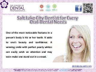One of the most noticeable features in a
person’s body is his or her teeth. It adds
to one’s beauty and confidence. A
winning smile with perfect pearly whites
can easily catch an attention and may
even make one stand out in a crowd.


                                                                                            dentalprosutah.com
      SALT LAKE CITY: 530 East 500 South, Salt Lake City, UT 84102 | PHONE: 801.747.8018 | FAX: 801.747.8001
        MURRAY: 292 East 3900 South Suite #7, Murray, UT 84107 | PHONE: 801.747.8015 | FAX: 801.261.7459
 