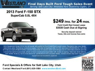Final Days Built Ford Tough Sales Event
Serving Sale Lake City: Westland Ford Dealership Ogden, UT

With Equipment Group 201A. Not all buyers will qualify for Ford Credit Red Carpet Lease. Payments may vary; dealer
determines price. Residency restrictions apply. Cash due at signing is after $1,000 cash back (PGM #50214) + $1,000
STX Bonus Cash (PGM #12456). Lessee responsible for excess wear and mileage over 21,000 miles at $0.20 per mile.
Lessee has option to purchase vehicle at lease end at price negotiated with dealer at signing. Take new retail delivery
from dealer stock by 1/2/14. See dealer for qualifications and complete details. Vehicle shown may have optional
equipment not included in payment.

Ford Specials & Offers for Salt Lake City, Utah
Contact Westland Ford (801) 629-5500 www.westlandford.com



 