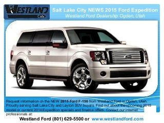 Salt Lake City NEWS 2015 Ford Expedition
Westland Ford Dealership Ogden, Utah
Westland Ford (801) 629-5500 or www.westlandford.com
Request information on the NEW 2015 Ford F-150 from Westland Ford in Ogden, Utah.
Proudly serving Salt Lake City and Layton SUV buyers. Find out about the upcoming 2015
model or current 2014 Expedition specials and finance offers. Contact our internet
professionals at:
 