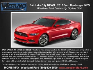 Salt Lake City NEWS: 2015 Ford Mustang – INFO
Westland Ford Dealership Ogden, Utah

SALT LAKE CITY / OGDEN NEWS: Westland Ford announces that the 2015 Ford Mustang will bring with it a
turbocharged four-cylinder to be offered alongside the standard V6 and optional V8. There's also the added
promise of a highly desirable Performance Pack that will come with larger brakes, shorter final gearing and
summer tires, all available in EcoBoost and GT trim level models. The 2015 Ford Mustang will be available in
traditional Fastback or Convertible body styles, pure happiness right there. Auto shows will kick off this year,
then sales will begin in the fall. Get ready to take delivery on a truly golden 2015 Ford Mustang.
Contact Westland Ford for more information, pricing and how to make a reservation. Serving UTAH.

MORE INFO - Westland Ford (801) 629-5500 www.westlandford.com

 