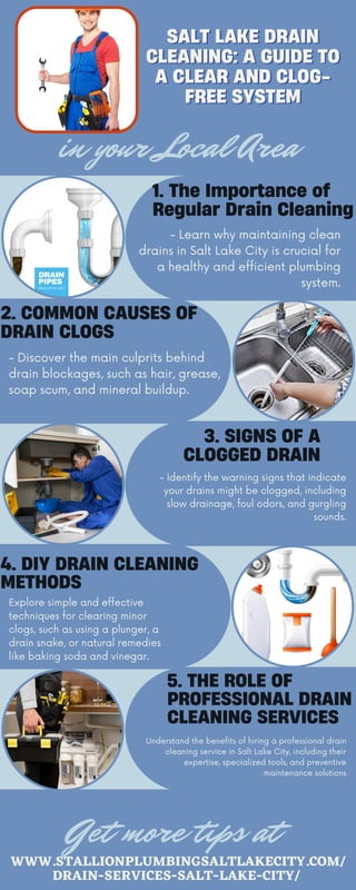 SALT LAKE DRAIN
SALT LAKE DRAIN
CLEANING: A GUIDE TO
CLEANING: A GUIDE TO
A CLEAR AND CLOG-
A CLEAR AND CLOG-
FREE SYSTEM
FREE SYSTEM
WWW.STALLIONPLUMBINGSALTLAKECITY.COM/
DRAIN-SERVICES-SALT-LAKE-CITY/
Get more tips at
1. The Importance of
Regular Drain Cleaning
3. SIGNS OF A
CLOGGED DRAIN
2. COMMON CAUSES OF
DRAIN CLOGS
5. THE ROLE OF
PROFESSIONAL DRAIN
CLEANING SERVICES
- Learn why maintaining clean
drains in Salt Lake City is crucial for
a healthy and efficient plumbing
system.
- Identify the warning signs that indicate
your drains might be clogged, including
slow drainage, foul odors, and gurgling
sounds.
Understand the benefits of hiring a professional drain
cleaning service in Salt Lake City, including their
expertise, specialized tools, and preventive
maintenance solutions
- Discover the main culprits behind
drain blockages, such as hair, grease,
soap scum, and mineral buildup.
4. DIY DRAIN CLEANING
METHODS
Explore simple and effective
techniques for clearing minor
clogs, such as using a plunger, a
drain snake, or natural remedies
like baking soda and vinegar.
in your Local Area
 