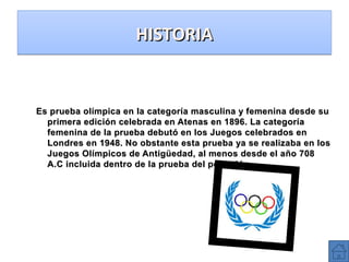 HISTORIA

Es prueba olímpica en la categoría masculina y femenina desde su
primera edición celebrada en Atenas en 1896. La categoría
femenina de la prueba debutó en los Juegos celebrados en
Londres en 1948. No obstante esta prueba ya se realizaba en los
Juegos Olímpicos de Antigüedad, al menos desde el año 708
A.C incluida dentro de la prueba del pentatlón

 