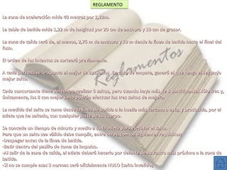 REGLAMENTO
La zona de aceleración mide 40 metros por 1,22m.
La tabla de batida mide 1,22 m de longitud por 20 cm de anchura y 10 cm de grosor.
La zona de caída será de, al menos, 2,75 m de anchura y 10 m desde la línea de batida hasta el final del
foso.
El orden de los intentos se sorteará previamente.
A cada persona se le apunta el mejor de sus saltos .En caso de empate, ganará el que tenga el segundo
mejor salto.
Cada concursante tiene derecho a realizar 6 saltos, pero cuando haya más de 8 participantes sólo tres y,
únicamente, los 8 con mejor salto podrán efectuar los tres saltos de mejora.
La medida del salto se toma desde la línea de batida a la huella más cercana a esta, y producida, por el
atleta que ha saltado, con cualquier parte de su cuerpo.
Se concede un tiempo de minuto y medio a cada atleta para ejecutar el salto.
Para que un salto sea válido debe cumplir, entre otros, con los siguientes requisitos:
-Despegar antes de la línea de batida.
-Batir dentro del pasillo de toma de impulso.
-Al salir de la zona de caída, el atleta deberá hacerlo por delante de su rastro más próximo a la zona de
batida.
-Si no se cumple esas 3 normas será oficialmente NULO (salto invalido)

 