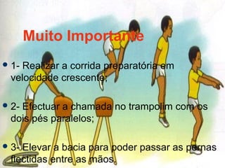 Muito Importante
1- Realizar a corrida preparatória em
velocidade crescente;
2- Efectuar a chamada no trampolim com os
dois pés paralelos;
3- Elevar a bacia para poder passar as pernas
flectidas entre as mãos.
 
