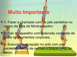 Muito Importante
1- Fazer a chamada com os pés paralelos no
centro da lona do Minitrampolim;
2- Sair do aparelho com extensão completa de
todos os segmentos corporais;
3- Executar a recepção no solo com pés
paralelos, flexão de pernas e braços junto ao
corpo.
 