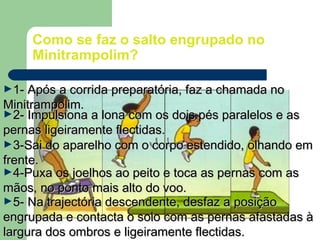 Como se faz o salto engrupado no
Minitrampolim?
►1- Após a corrida preparatória, faz a chamada no1- Após a corrida preparatória, faz a chamada no
Minitrampolim.Minitrampolim.
►3-Sai do aparelho com o corpo estendido, olhando em3-Sai do aparelho com o corpo estendido, olhando em
frente.frente.
►2- Impulsiona a lona com os dois pés paralelos e as2- Impulsiona a lona com os dois pés paralelos e as
pernas ligeiramente flectidas.pernas ligeiramente flectidas.
►4-Puxa os joelhos ao peito e toca as pernas com as4-Puxa os joelhos ao peito e toca as pernas com as
mãos, no ponto mais alto do voo.mãos, no ponto mais alto do voo.
►5- Na trajectória descendente, desfaz a posição5- Na trajectória descendente, desfaz a posição
engrupada e contacta o solo com as pernas afastadas àengrupada e contacta o solo com as pernas afastadas à
largura dos ombros e ligeiramente flectidas.largura dos ombros e ligeiramente flectidas.
 